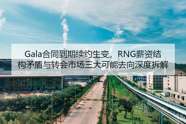 Gala合同到期续约生变，RNG薪资结构矛盾与转会市场三大可能去向深度拆解
